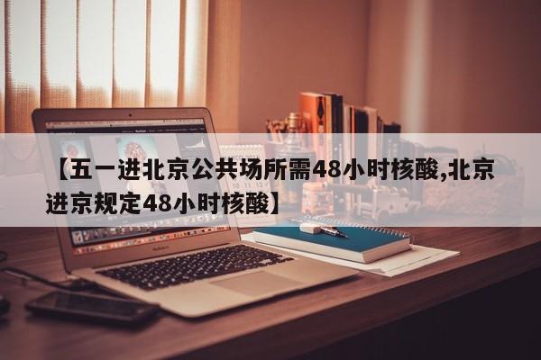 【五一进北京公共场所需48小时核酸,北京进京规定48小时核酸】