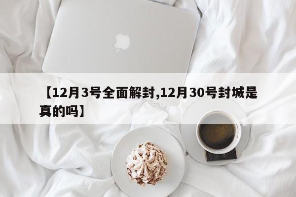 【12月3号全面解封,12月30号封城是真的吗】