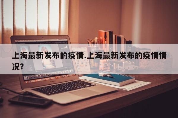 上海最新发布的疫情.上海最新发布的疫情情况？