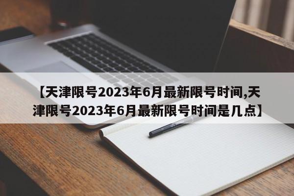 【天津限号2023年6月最新限号时间,天津限号2023年6月最新限号时间是几点】