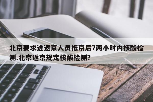 北京要求进返京人员抵京后7两小时内核酸检测.北京返京规定核酸检测？