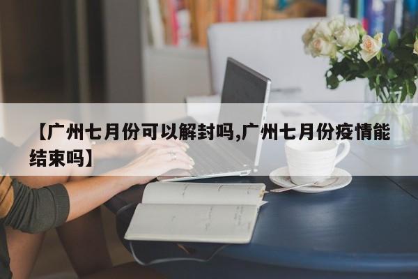 【广州七月份可以解封吗,广州七月份疫情能结束吗】