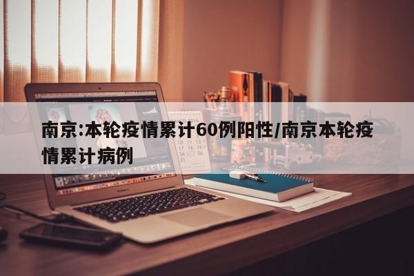 南京:本轮疫情累计60例阳性/南京本轮疫情累计病例