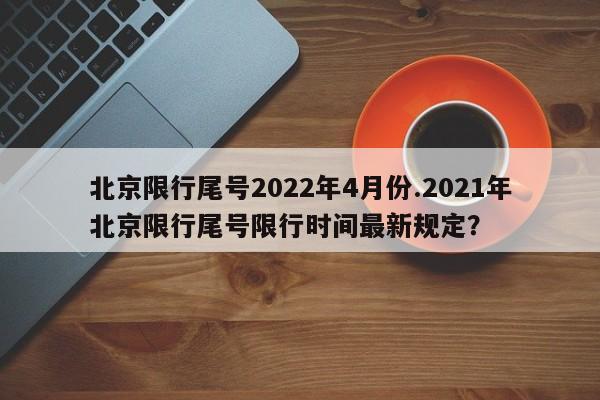 北京限行尾号2022年4月份.2021年北京限行尾号限行时间最新规定？