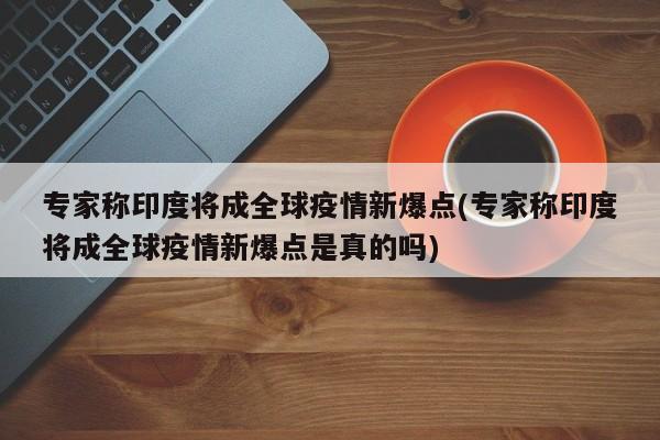 专家称印度将成全球疫情新爆点(专家称印度将成全球疫情新爆点是真的吗)