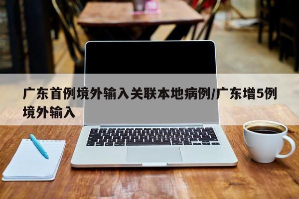 广东首例境外输入关联本地病例/广东增5例境外输入