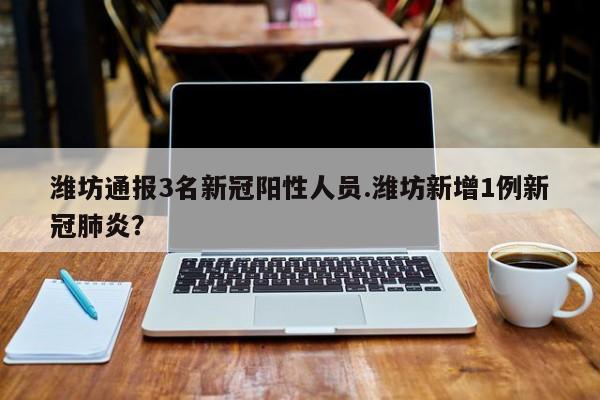 潍坊通报3名新冠阳性人员.潍坊新增1例新冠肺炎？