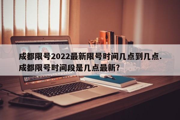 成都限号2022最新限号时间几点到几点.成都限号时间段是几点最新？