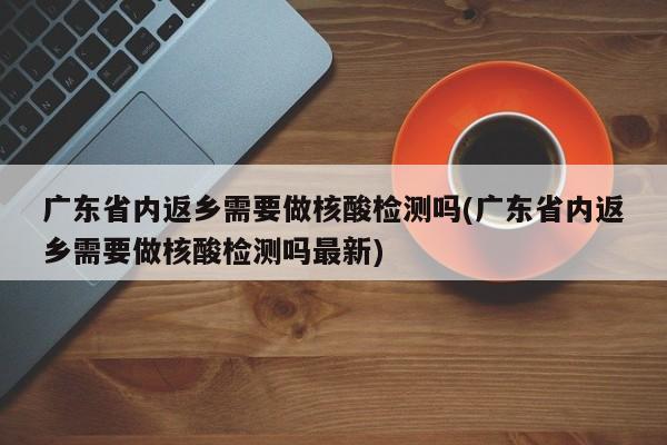 广东省内返乡需要做核酸检测吗(广东省内返乡需要做核酸检测吗最新)