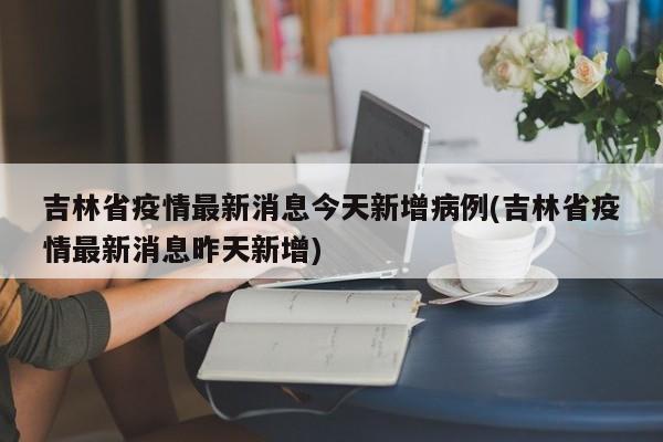 吉林省疫情最新消息今天新增病例(吉林省疫情最新消息昨天新增)