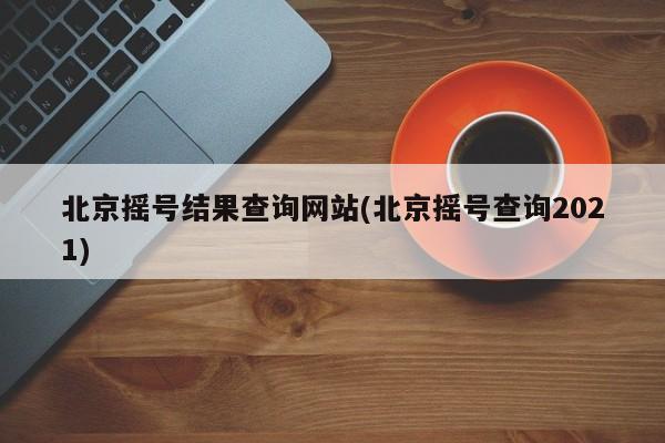 北京摇号结果查询网站(北京摇号查询2021)