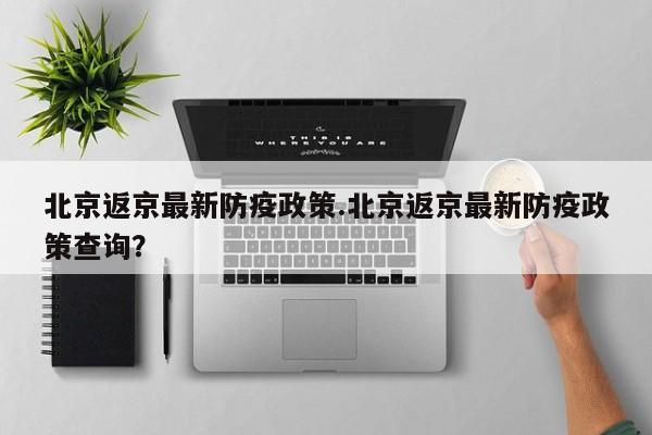 北京返京最新防疫政策.北京返京最新防疫政策查询？