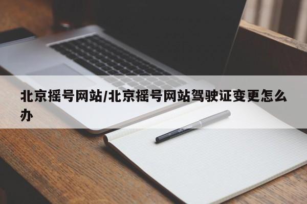 北京摇号网站/北京摇号网站驾驶证变更怎么办