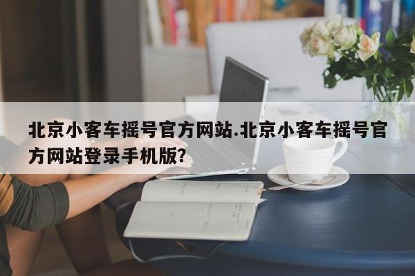 北京小客车摇号官方网站.北京小客车摇号官方网站登录手机版？