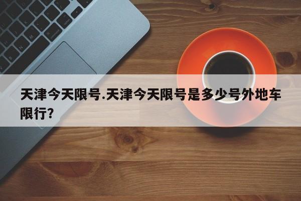 天津今天限号.天津今天限号是多少号外地车限行？