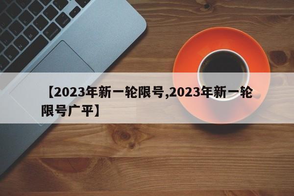 【2023年新一轮限号,2023年新一轮限号广平】