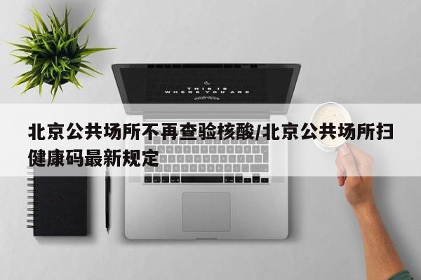 北京公共场所不再查验核酸/北京公共场所扫健康码最新规定