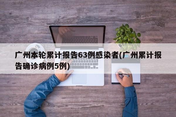 广州本轮累计报告63例感染者(广州累计报告确诊病例5例)