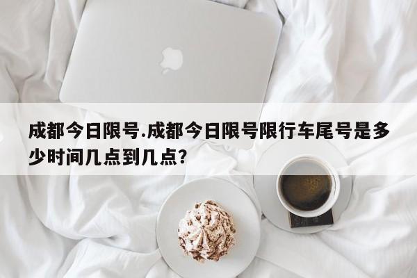 成都今日限号.成都今日限号限行车尾号是多少时间几点到几点？