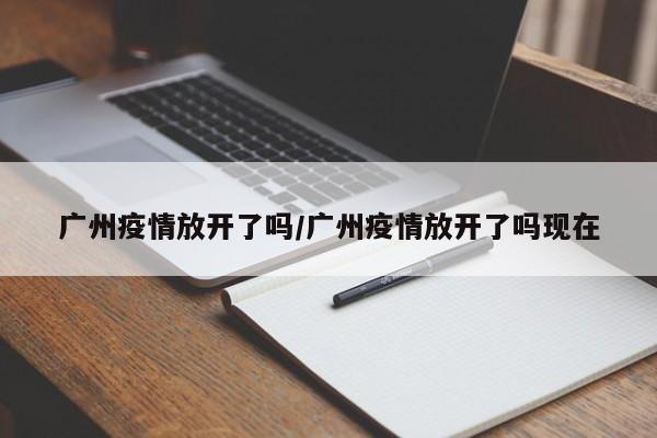 广州疫情放开了吗/广州疫情放开了吗现在