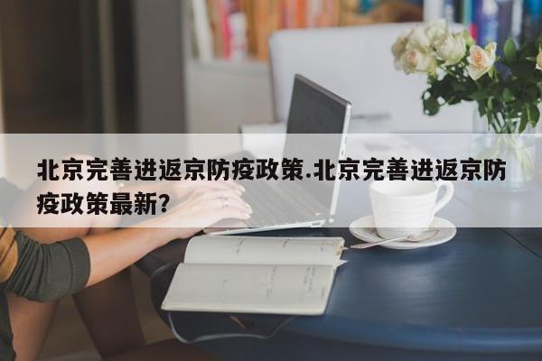 北京完善进返京防疫政策.北京完善进返京防疫政策最新？