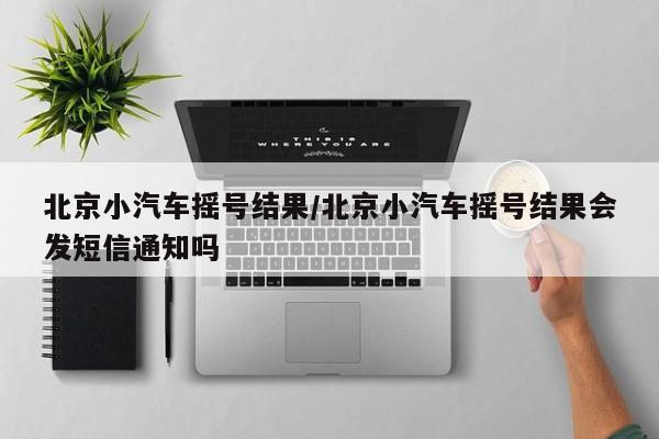 北京小汽车摇号结果/北京小汽车摇号结果会发短信通知吗