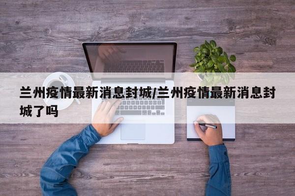 兰州疫情最新消息封城/兰州疫情最新消息封城了吗