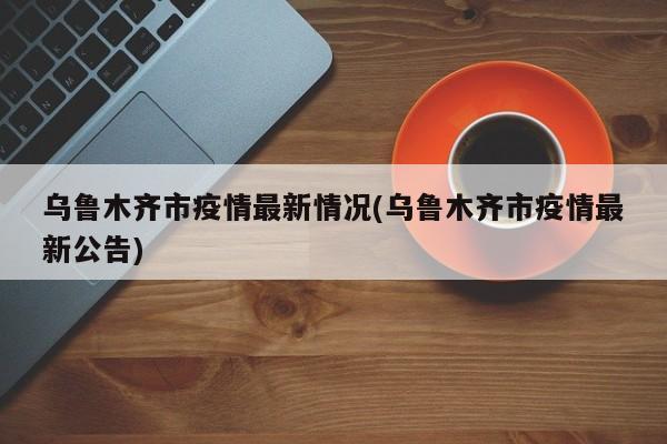 乌鲁木齐市疫情最新情况(乌鲁木齐市疫情最新公告)