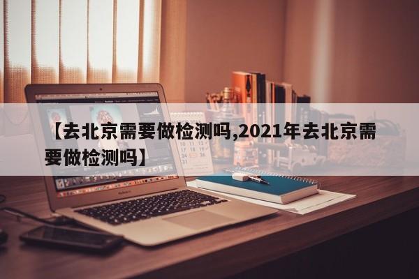 【去北京需要做检测吗,2021年去北京需要做检测吗】