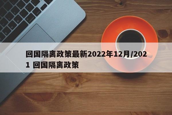 回国隔离政策最新2022年12月/2021 回国隔离政策