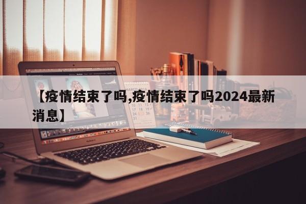 【疫情结束了吗,疫情结束了吗2024最新消息】