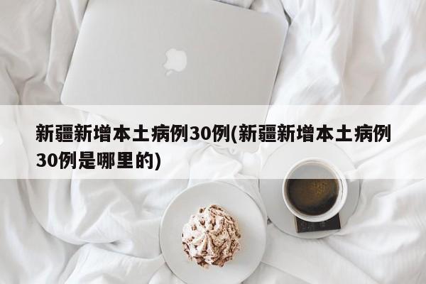 新疆新增本土病例30例(新疆新增本土病例30例是哪里的)