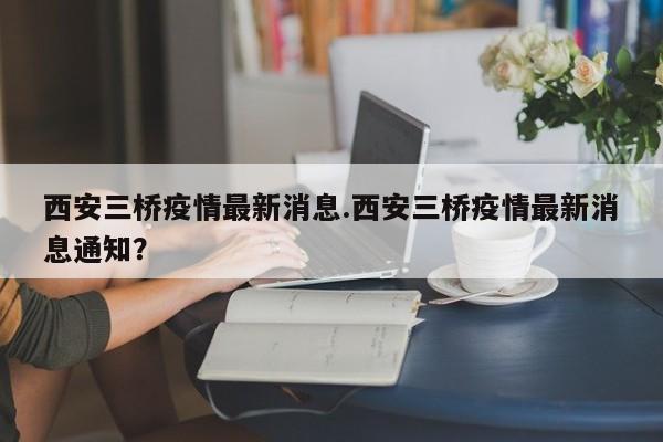 西安三桥疫情最新消息.西安三桥疫情最新消息通知？