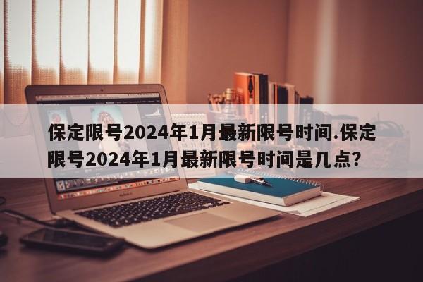 保定限号2024年1月最新限号时间.保定限号2024年1月最新限号时间是几点？