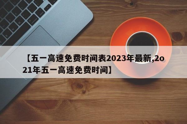 【五一高速免费时间表2023年最新,2o21年五一高速免费时间】