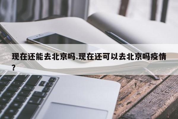 现在还能去北京吗.现在还可以去北京吗疫情？