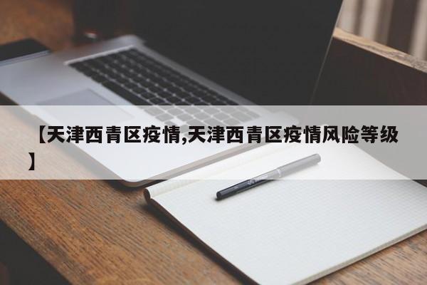 【天津西青区疫情,天津西青区疫情风险等级】