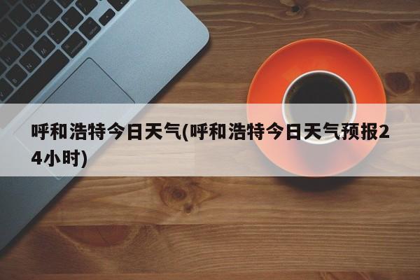 呼和浩特今日天气(呼和浩特今日天气预报24小时)