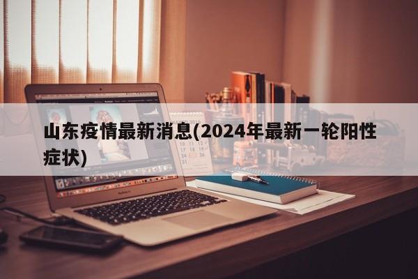 山东疫情最新消息(2024年最新一轮阳性症状)