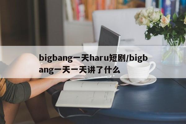 bigbang一天haru短剧/bigbang一天一天讲了什么