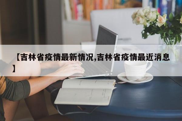 【吉林省疫情最新情况,吉林省疫情最近消息】