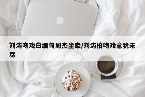 刘涛吻戏白缅甸周杰坐牵/刘涛拍吻戏意犹未尽