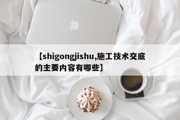 【shigongjishu,施工技术交底的主要内容有哪些】