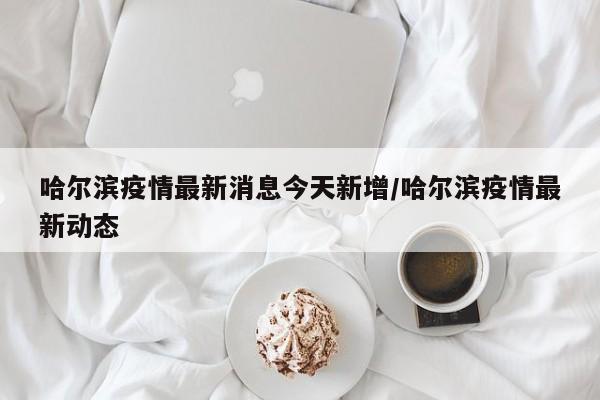 哈尔滨疫情最新消息今天新增/哈尔滨疫情最新动态