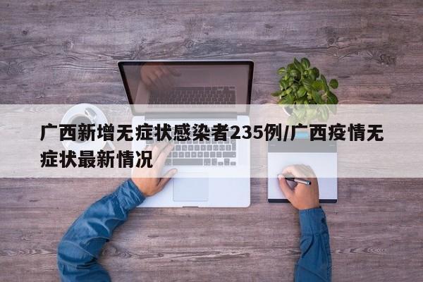 广西新增无症状感染者235例/广西疫情无症状最新情况