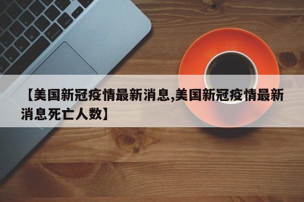 【美国新冠疫情最新消息,美国新冠疫情最新消息死亡人数】