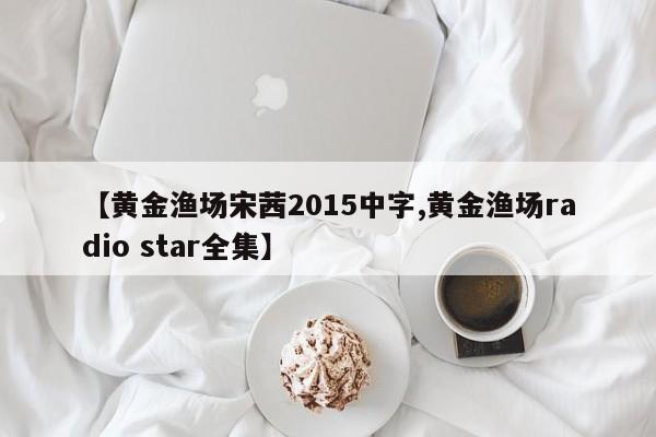 【黄金渔场宋茜2015中字,黄金渔场radio star全集】