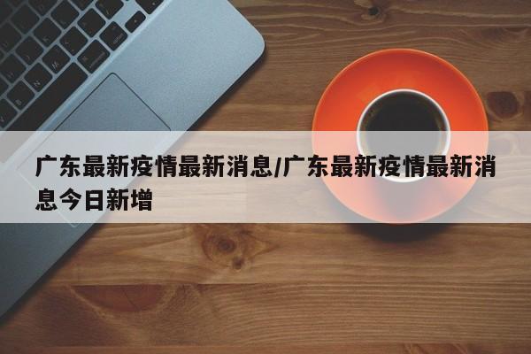 广东最新疫情最新消息/广东最新疫情最新消息今日新增