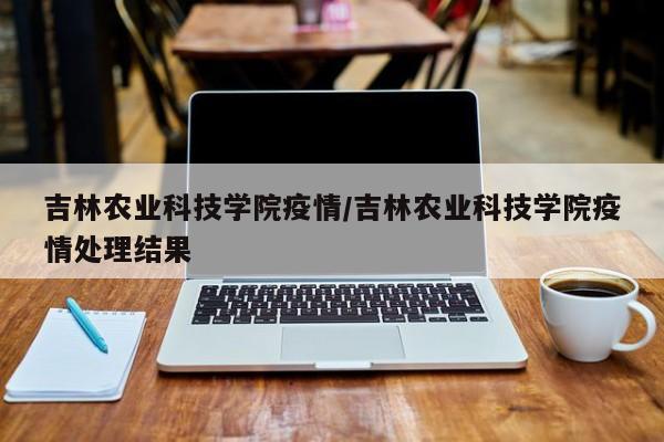 吉林农业科技学院疫情/吉林农业科技学院疫情处理结果