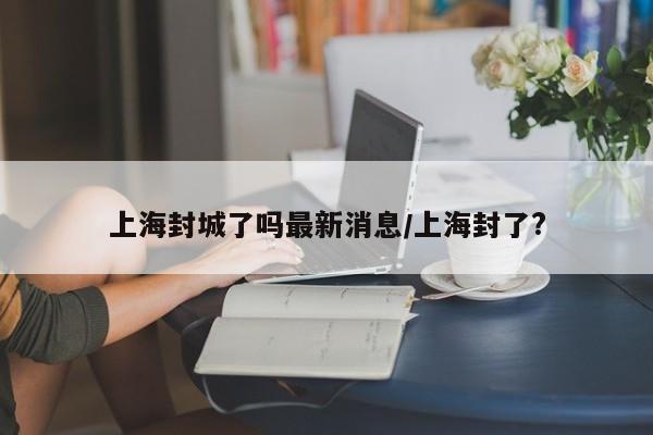 上海封城了吗最新消息/上海封了?